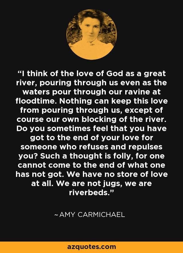 I think of the love of God as a great river, pouring through us even as the waters pour through our ravine at floodtime. Nothing can keep this love from pouring through us, except of course our own blocking of the river. Do you sometimes feel that you have got to the end of your love for someone who refuses and repulses you? Such a thought is folly, for one cannot come to the end of what one has not got. We have no store of love at all. We are not jugs, we are riverbeds. - Amy Carmichael