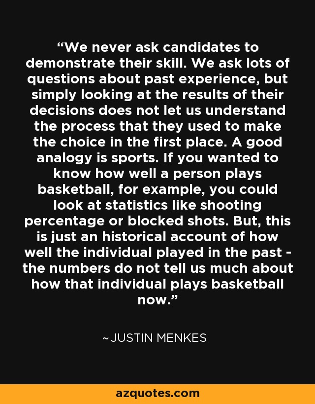 We never ask candidates to demonstrate their skill. We ask lots of questions about past experience, but simply looking at the results of their decisions does not let us understand the process that they used to make the choice in the first place. A good analogy is sports. If you wanted to know how well a person plays basketball, for example, you could look at statistics like shooting percentage or blocked shots. But, this is just an historical account of how well the individual played in the past - the numbers do not tell us much about how that individual plays basketball now. - Justin Menkes