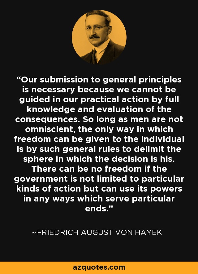 Our submission to general principles is necessary because we cannot be guided in our practical action by full knowledge and evaluation of the consequences. So long as men are not omniscient, the only way in which freedom can be given to the individual is by such general rules to delimit the sphere in which the decision is his. There can be no freedom if the government is not limited to particular kinds of action but can use its powers in any ways which serve particular ends. - Friedrich August von Hayek