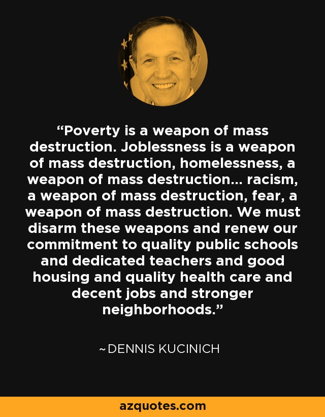 Poverty is a weapon of mass destruction. Joblessness is a weapon of mass destruction, homelessness, a weapon of mass destruction... racism, a weapon of mass destruction, fear, a weapon of mass destruction. We must disarm these weapons and renew our commitment to quality public schools and dedicated teachers and good housing and quality health care and decent jobs and stronger neighborhoods. - Dennis Kucinich