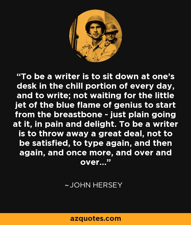 To be a writer is to sit down at one's desk in the chill portion of every day, and to write; not waiting for the little jet of the blue flame of genius to start from the breastbone - just plain going at it, in pain and delight. To be a writer is to throw away a great deal, not to be satisfied, to type again, and then again, and once more, and over and over... - John Hersey