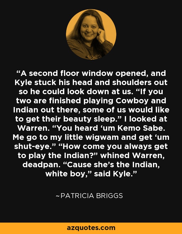 A second floor window opened, and Kyle stuck his head and shoulders out so he could look down at us. “If you two are finished playing Cowboy and Indian out there, some of us would like to get their beauty sleep.” I looked at Warren. “You heard ‘um Kemo Sabe. Me go to my little wigwam and get ‘um shut-eye.” “How come you always get to play the Indian?” whined Warren, deadpan. “Cause she’s the Indian, white boy,” said Kyle. - Patricia Briggs