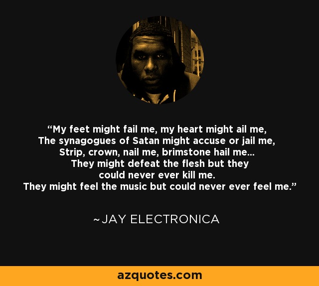 My feet might fail me, my heart might ail me, The synagogues of Satan might accuse or jail me, Strip, crown, nail me, brimstone hail me... They might defeat the flesh but they could never ever kill me. They might feel the music but could never ever feel me. - Jay Electronica