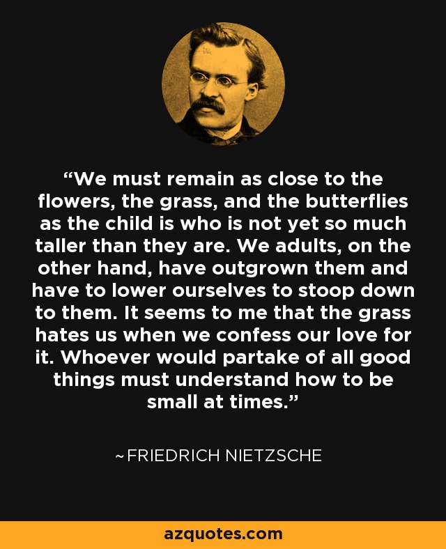 We must remain as close to the flowers, the grass, and the butterflies as the child is who is not yet so much taller than they are. We adults, on the other hand, have outgrown them and have to lower ourselves to stoop down to them. It seems to me that the grass hates us when we confess our love for it. Whoever would partake of all good things must understand how to be small at times. - Friedrich Nietzsche