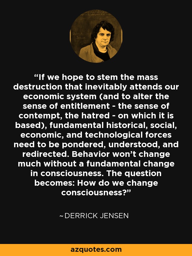 If we hope to stem the mass destruction that inevitably attends our economic system (and to alter the sense of entitlement - the sense of contempt, the hatred - on which it is based), fundamental historical, social, economic, and technological forces need to be pondered, understood, and redirected. Behavior won't change much without a fundamental change in consciousness. The question becomes: How do we change consciousness? - Derrick Jensen