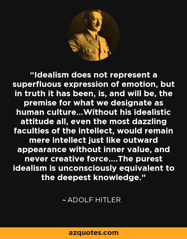 Idealism does not represent a superfluous expression of emotion, but in truth it has been, is, and will be, the premise for what we designate as human culture...Without his idealistic attitude all, even the most dazzling faculties of the intellect, would remain mere intellect just like outward appearance without inner value, and never creative force....The purest idealism is unconsciously equivalent to the deepest knowledge. - Adolf Hitler