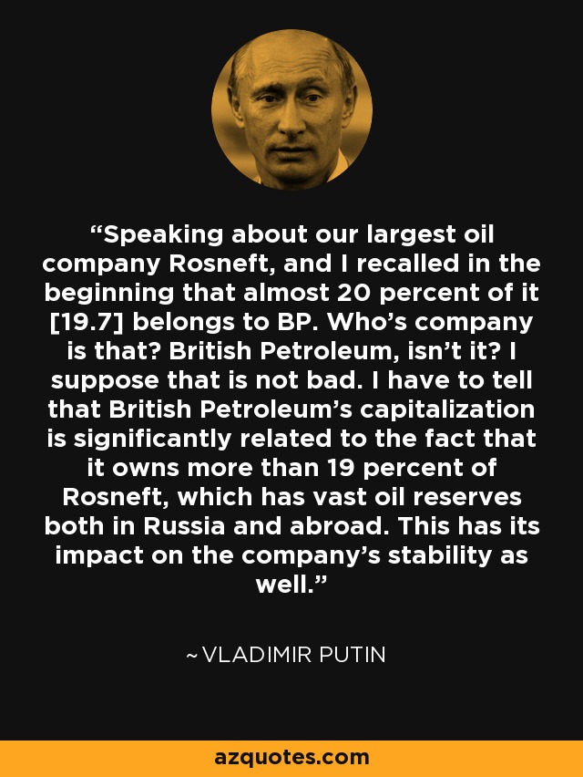 Speaking about our largest oil company Rosneft, and I recalled in the beginning that almost 20 percent of it [19.7] belongs to BP. Who's company is that? British Petroleum, isn't it? I suppose that is not bad. I have to tell that British Petroleum's capitalization is significantly related to the fact that it owns more than 19 percent of Rosneft, which has vast oil reserves both in Russia and abroad. This has its impact on the company's stability as well. - Vladimir Putin