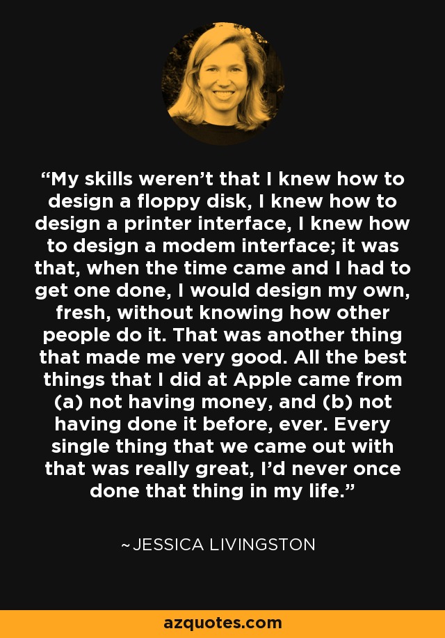 My skills weren't that I knew how to design a floppy disk, I knew how to design a printer interface, I knew how to design a modem interface; it was that, when the time came and I had to get one done, I would design my own, fresh, without knowing how other people do it. That was another thing that made me very good. All the best things that I did at Apple came from (a) not having money, and (b) not having done it before, ever. Every single thing that we came out with that was really great, I'd never once done that thing in my life. - Jessica Livingston