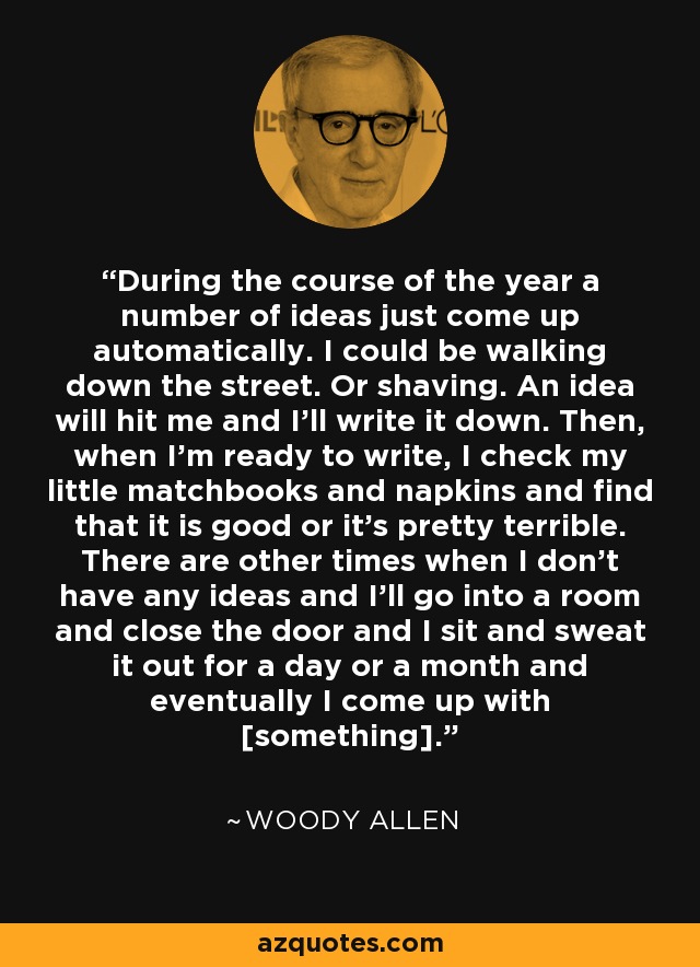 During the course of the year a number of ideas just come up automatically. I could be walking down the street. Or shaving. An idea will hit me and I'll write it down. Then, when I'm ready to write, I check my little matchbooks and napkins and find that it is good or it's pretty terrible. There are other times when I don't have any ideas and I'll go into a room and close the door and I sit and sweat it out for a day or a month and eventually I come up with [something]. - Woody Allen