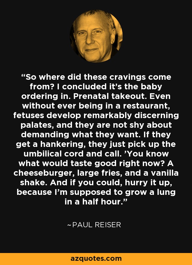 So where did these cravings come from? I concluded it's the baby ordering in. Prenatal takeout. Even without ever being in a restaurant, fetuses develop remarkably discerning palates, and they are not shy about demanding what they want. If they get a hankering, they just pick up the umbilical cord and call. 'You know what would taste good right now? A cheeseburger, large fries, and a vanilla shake. And if you could, hurry it up, because I'm supposed to grow a lung in a half hour.' - Paul Reiser