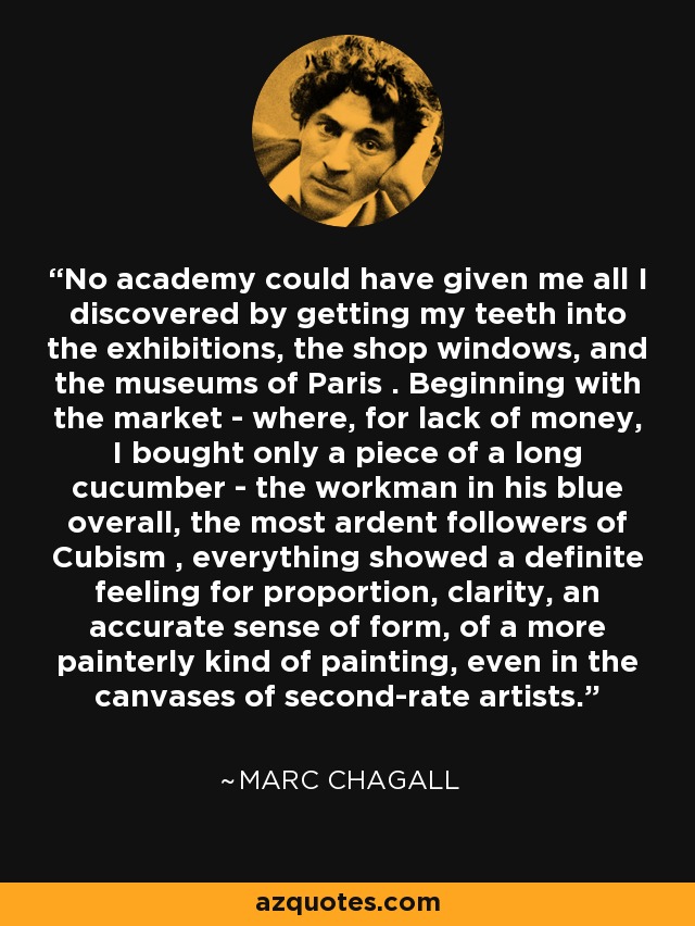 No academy could have given me all I discovered by getting my teeth into the exhibitions, the shop windows, and the museums of Paris . Beginning with the market - where, for lack of money, I bought only a piece of a long cucumber - the workman in his blue overall, the most ardent followers of Cubism , everything showed a definite feeling for proportion, clarity, an accurate sense of form, of a more painterly kind of painting, even in the canvases of second-rate artists. - Marc Chagall