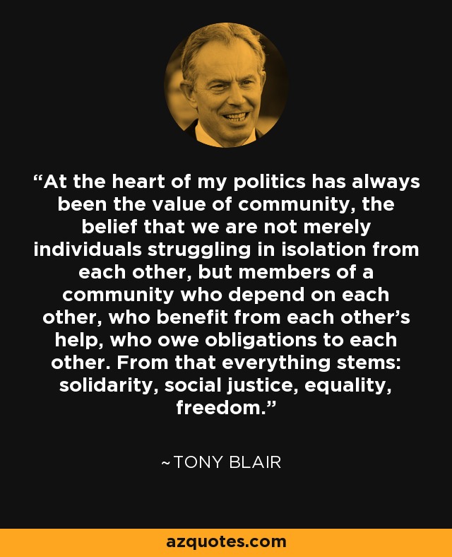 At the heart of my politics has always been the value of community, the belief that we are not merely individuals struggling in isolation from each other, but members of a community who depend on each other, who benefit from each other's help, who owe obligations to each other. From that everything stems: solidarity, social justice, equality, freedom. - Tony Blair