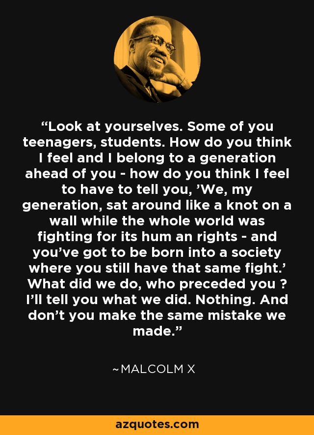Look at yourselves. Some of you teenagers, students. How do you think I feel and I belong to a generation ahead of you - how do you think I feel to have to tell you, 'We, my generation, sat around like a knot on a wall while the whole world was fighting for its hum an rights - and you've got to be born into a society where you still have that same fight.' What did we do, who preceded you ? I'll tell you what we did. Nothing. And don't you make the same mistake we made. - Malcolm X