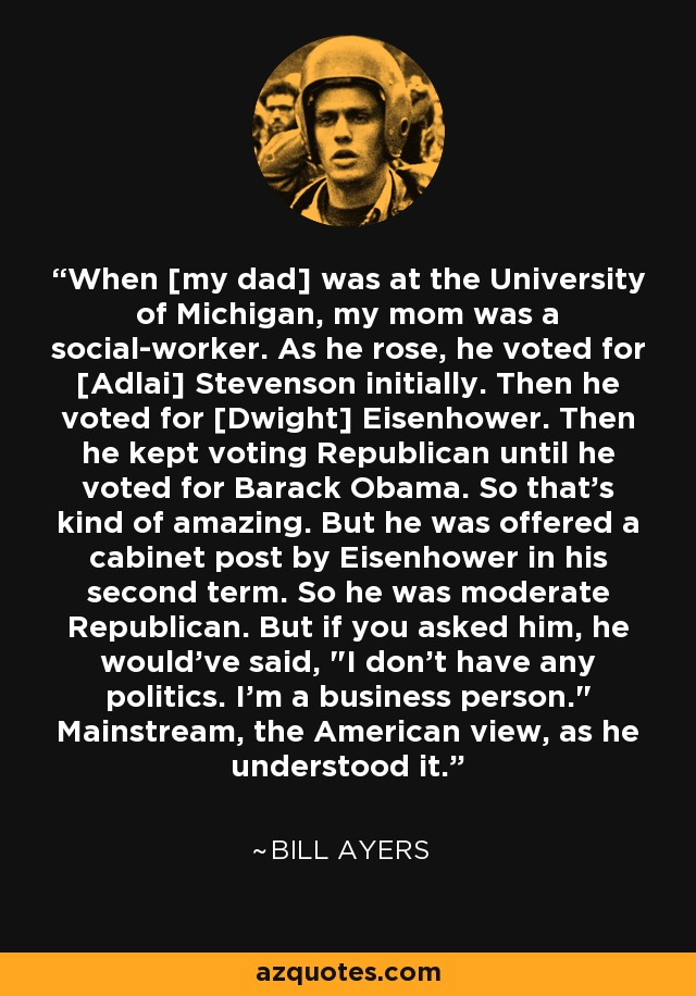 When [my dad] was at the University of Michigan, my mom was a social-worker. As he rose, he voted for [Adlai] Stevenson initially. Then he voted for [Dwight] Eisenhower. Then he kept voting Republican until he voted for Barack Obama. So that's kind of amazing. But he was offered a cabinet post by Eisenhower in his second term. So he was moderate Republican. But if you asked him, he would've said, 