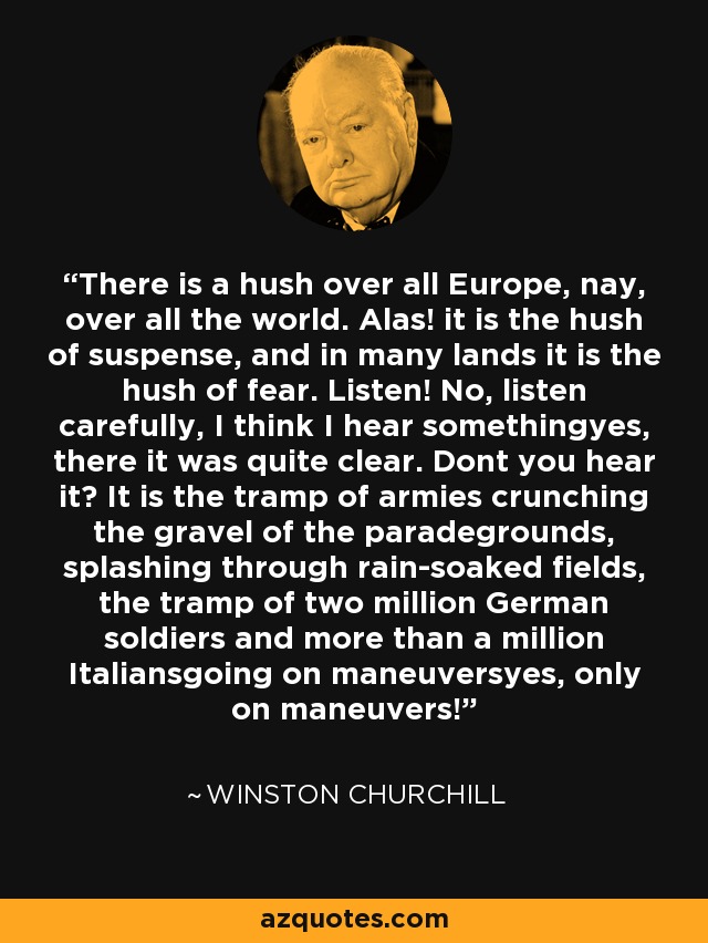 There is a hush over all Europe, nay, over all the world. Alas! it is the hush of suspense, and in many lands it is the hush of fear. Listen! No, listen carefully, I think I hear somethingyes, there it was quite clear. Dont you hear it? It is the tramp of armies crunching the gravel of the paradegrounds, splashing through rain-soaked fields, the tramp of two million German soldiers and more than a million Italiansgoing on maneuversyes, only on maneuvers! - Winston Churchill