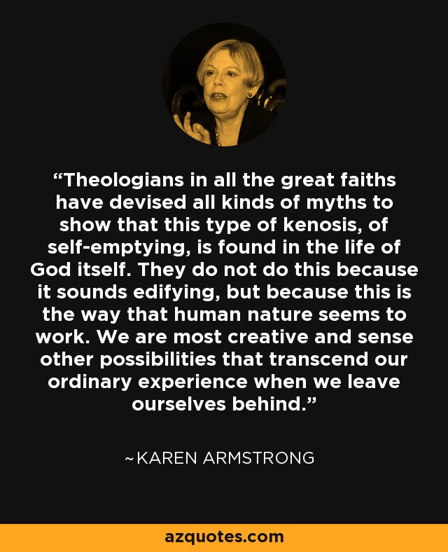 Theologians in all the great faiths have devised all kinds of myths to show that this type of kenosis, of self-emptying, is found in the life of God itself. They do not do this because it sounds edifying, but because this is the way that human nature seems to work. We are most creative and sense other possibilities that transcend our ordinary experience when we leave ourselves behind. - Karen Armstrong