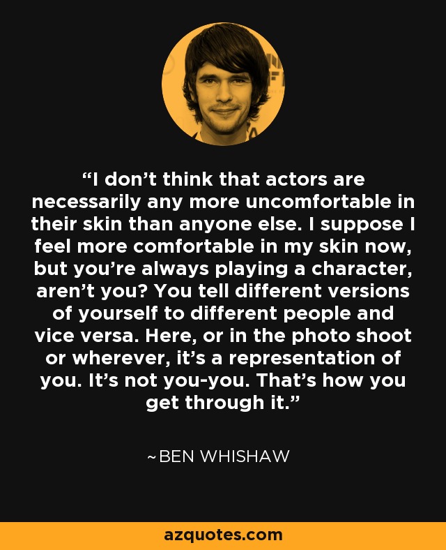 I don’t think that actors are necessarily any more uncomfortable in their skin than anyone else. I suppose I feel more comfortable in my skin now, but you’re always playing a character, aren’t you? You tell different versions of yourself to different people and vice versa. Here, or in the photo shoot or wherever, it’s a representation of you. It’s not you-you. That’s how you get through it. - Ben Whishaw