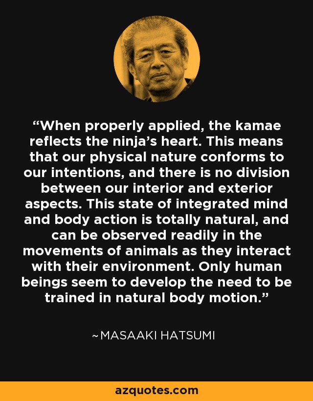 When properly applied, the kamae reflects the ninja's heart. This means that our physical nature conforms to our intentions, and there is no division between our interior and exterior aspects. This state of integrated mind and body action is totally natural, and can be observed readily in the movements of animals as they interact with their environment. Only human beings seem to develop the need to be trained in natural body motion. - Masaaki Hatsumi
