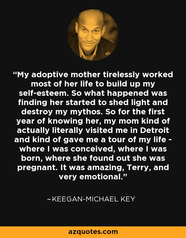 My adoptive mother tirelessly worked most of her life to build up my self-esteem. So what happened was finding her started to shed light and destroy my mythos. So for the first year of knowing her, my mom kind of actually literally visited me in Detroit and kind of gave me a tour of my life - where I was conceived, where I was born, where she found out she was pregnant. It was amazing, Terry, and very emotional. - Keegan-Michael Key