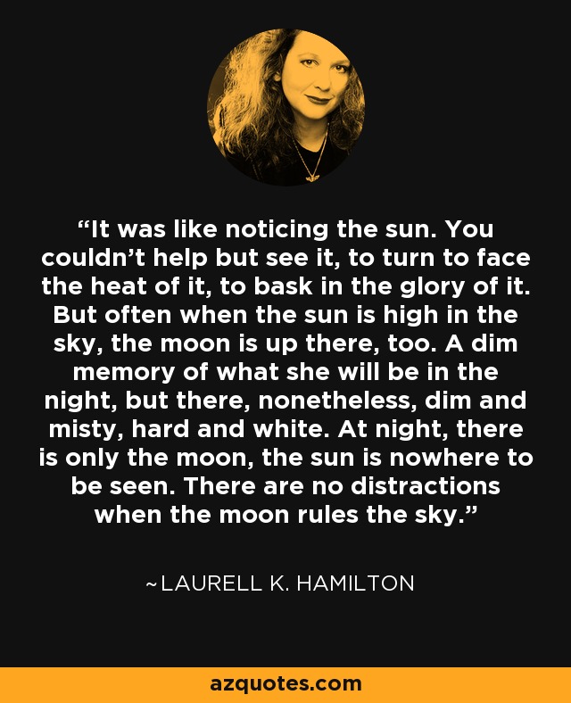 It was like noticing the sun. You couldn't help but see it, to turn to face the heat of it, to bask in the glory of it. But often when the sun is high in the sky, the moon is up there, too. A dim memory of what she will be in the night, but there, nonetheless, dim and misty, hard and white. At night, there is only the moon, the sun is nowhere to be seen. There are no distractions when the moon rules the sky. - Laurell K. Hamilton