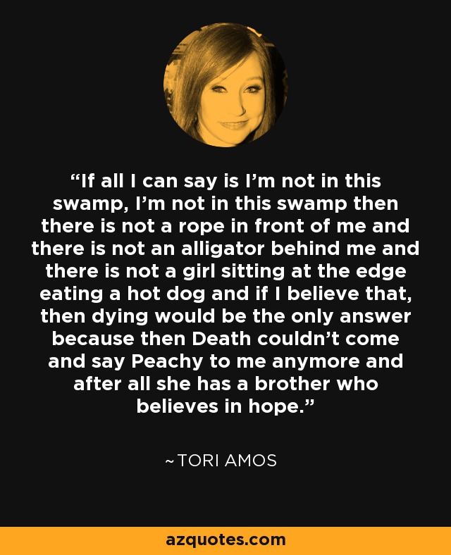If all I can say is I'm not in this swamp, I'm not in this swamp then there is not a rope in front of me and there is not an alligator behind me and there is not a girl sitting at the edge eating a hot dog and if I believe that, then dying would be the only answer because then Death couldn't come and say Peachy to me anymore and after all she has a brother who believes in hope. - Tori Amos