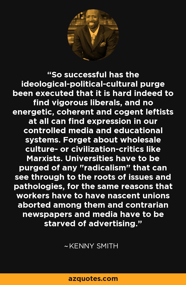 So successful has the ideological-political-cultural purge been executed that it is hard indeed to find vigorous liberals, and no energetic, coherent and cogent leftists at all can find expression in our controlled media and educational systems. Forget about wholesale culture- or civilization-critics like Marxists. Universities have to be purged of any 