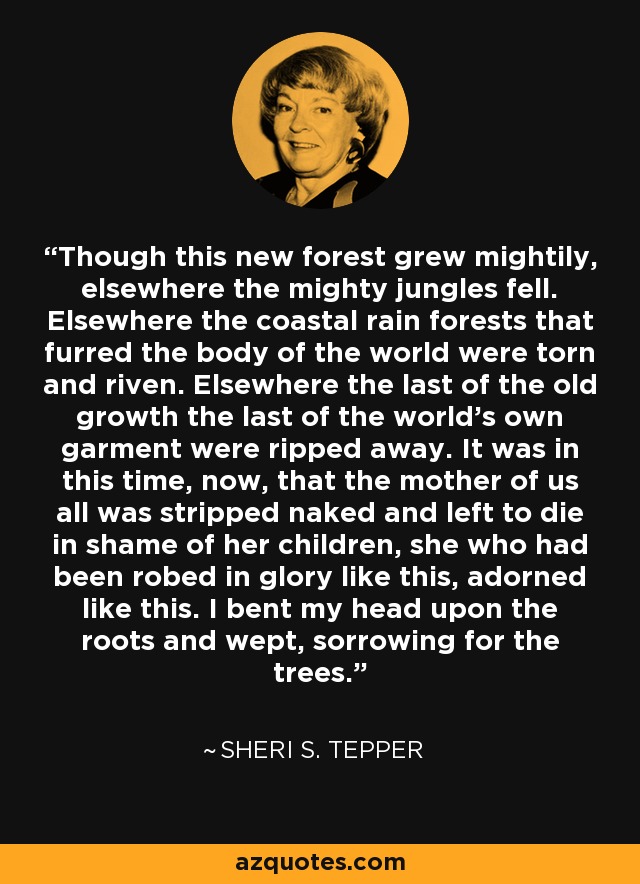 Though this new forest grew mightily, elsewhere the mighty jungles fell. Elsewhere the coastal rain forests that furred the body of the world were torn and riven. Elsewhere the last of the old growth the last of the world's own garment were ripped away. It was in this time, now, that the mother of us all was stripped naked and left to die in shame of her children, she who had been robed in glory like this, adorned like this. I bent my head upon the roots and wept, sorrowing for the trees. - Sheri S. Tepper