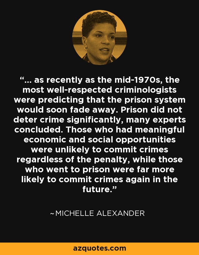 ... as recently as the mid-1970s, the most well-respected criminologists were predicting that the prison system would soon fade away. Prison did not deter crime significantly, many experts concluded. Those who had meaningful economic and social opportunities were unlikely to commit crimes regardless of the penalty, while those who went to prison were far more likely to commit crimes again in the future. - Michelle Alexander