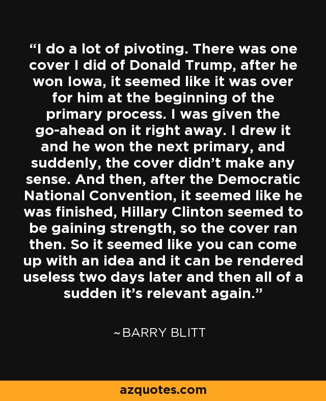 I do a lot of pivoting. There was one cover I did of Donald Trump, after he won Iowa, it seemed like it was over for him at the beginning of the primary process. I was given the go-ahead on it right away. I drew it and he won the next primary, and suddenly, the cover didn't make any sense. And then, after the Democratic National Convention, it seemed like he was finished, Hillary Clinton seemed to be gaining strength, so the cover ran then. So it seemed like you can come up with an idea and it can be rendered useless two days later and then all of a sudden it's relevant again. - Barry Blitt