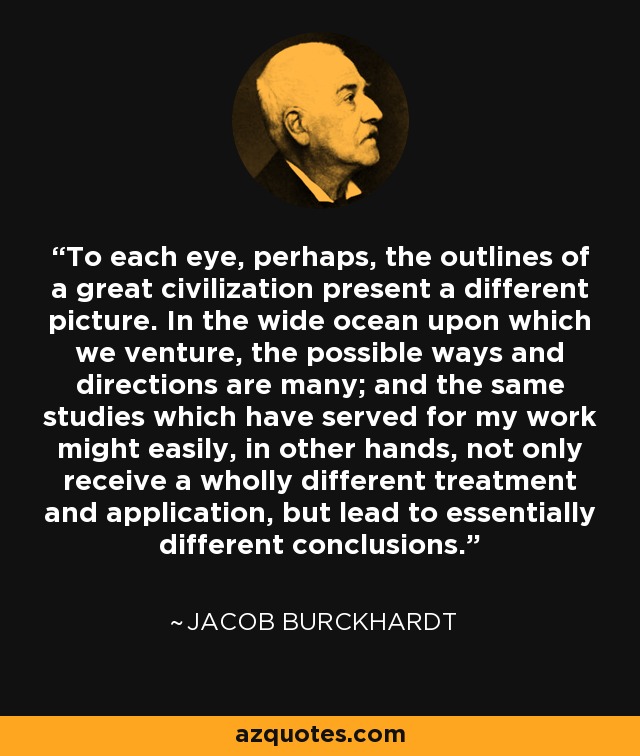 To each eye, perhaps, the outlines of a great civilization present a different picture. In the wide ocean upon which we venture, the possible ways and directions are many; and the same studies which have served for my work might easily, in other hands, not only receive a wholly different treatment and application, but lead to essentially different conclusions. - Jacob Burckhardt