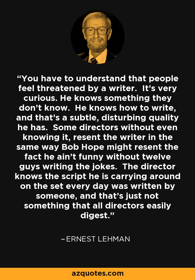 You have to understand that people feel threatened by a writer. It's very curious. He knows something they don't know. He knows how to write, and that's a subtle, disturbing quality he has. Some directors without even knowing it, resent the writer in the same way Bob Hope might resent the fact he ain't funny without twelve guys writing the jokes. The director knows the script he is carrying around on the set every day was written by someone, and that's just not something that all directors easily digest. - Ernest Lehman
