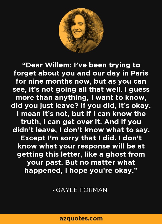 Dear Willem: I’ve been trying to forget about you and our day in Paris for nine months now, but as you can see, it’s not going all that well. I guess more than anything, I want to know, did you just leave? If you did, it’s okay. I mean it’s not, but if I can know the truth, I can get over it. And if you didn’t leave, I don’t know what to say. Except I’m sorry that I did. I don’t know what your response will be at getting this letter, like a ghost from your past. But no matter what happened, I hope you’re okay. - Gayle Forman