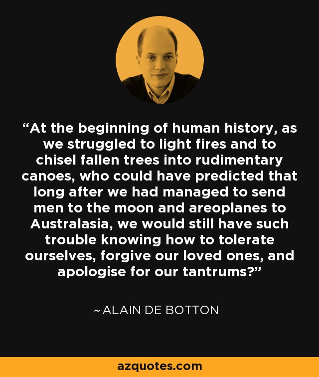 At the beginning of human history, as we struggled to light fires and to chisel fallen trees into rudimentary canoes, who could have predicted that long after we had managed to send men to the moon and areoplanes to Australasia, we would still have such trouble knowing how to tolerate ourselves, forgive our loved ones, and apologise for our tantrums? - Alain de Botton
