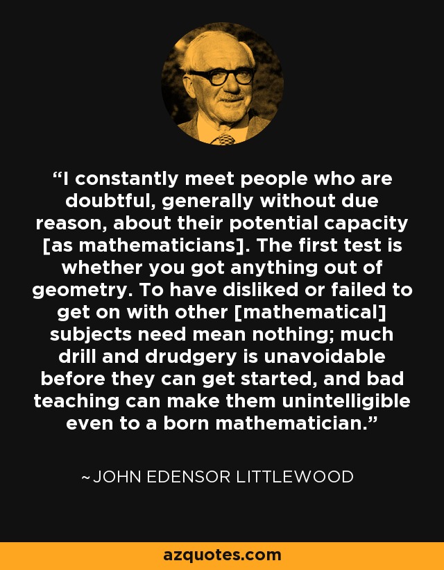 I constantly meet people who are doubtful, generally without due reason, about their potential capacity [as mathematicians]. The first test is whether you got anything out of geometry. To have disliked or failed to get on with other [mathematical] subjects need mean nothing; much drill and drudgery is unavoidable before they can get started, and bad teaching can make them unintelligible even to a born mathematician. - John Edensor Littlewood