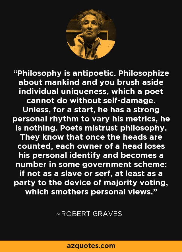 Philosophy is antipoetic. Philosophize about mankind and you brush aside individual uniqueness, which a poet cannot do without self-damage. Unless, for a start, he has a strong personal rhythm to vary his metrics, he is nothing. Poets mistrust philosophy. They know that once the heads are counted, each owner of a head loses his personal identify and becomes a number in some government scheme: if not as a slave or serf, at least as a party to the device of majority voting, which smothers personal views. - Robert Graves