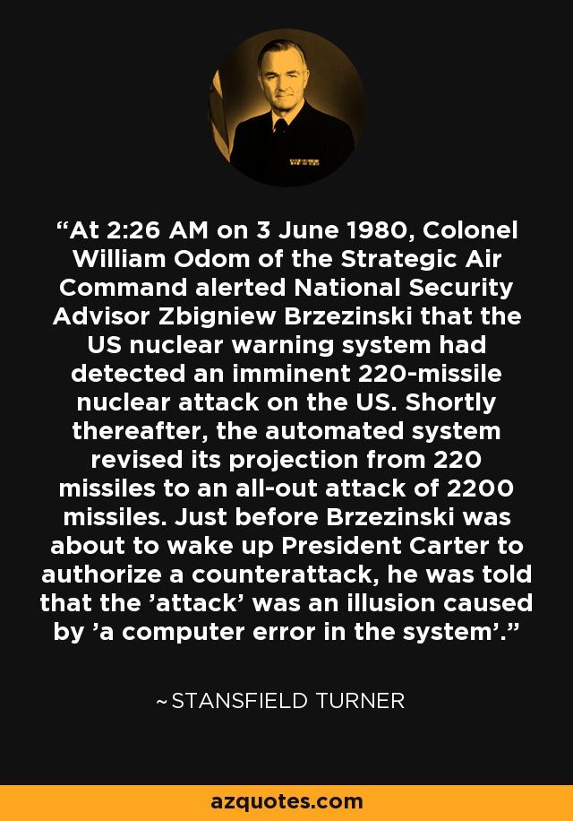 At 2:26 AM on 3 June 1980, Colonel William Odom of the Strategic Air Command alerted National Security Advisor Zbigniew Brzezinski that the US nuclear warning system had detected an imminent 220-missile nuclear attack on the US. Shortly thereafter, the automated system revised its projection from 220 missiles to an all-out attack of 2200 missiles. Just before Brzezinski was about to wake up President Carter to authorize a counterattack, he was told that the 'attack' was an illusion caused by 'a computer error in the system'. - Stansfield Turner