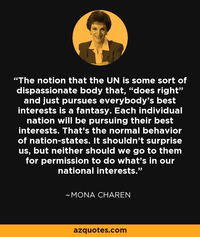 The notion that the UN is some sort of dispassionate body that, “does right” and just pursues everybody’s best interests is a fantasy. Each individual nation will be pursuing their best interests. That’s the normal behavior of nation-states. It shouldn’t surprise us, but neither should we go to them for permission to do what’s in our national interests. - Mona Charen