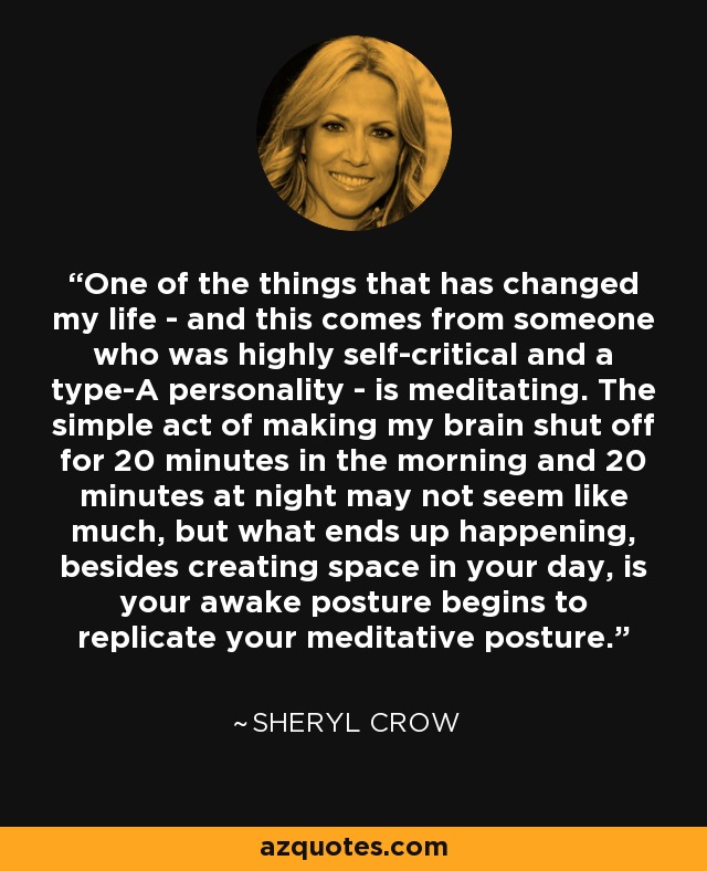 One of the things that has changed my life - and this comes from someone who was highly self-critical and a type-A personality - is meditating. The simple act of making my brain shut off for 20 minutes in the morning and 20 minutes at night may not seem like much, but what ends up happening, besides creating space in your day, is your awake posture begins to replicate your meditative posture. - Sheryl Crow