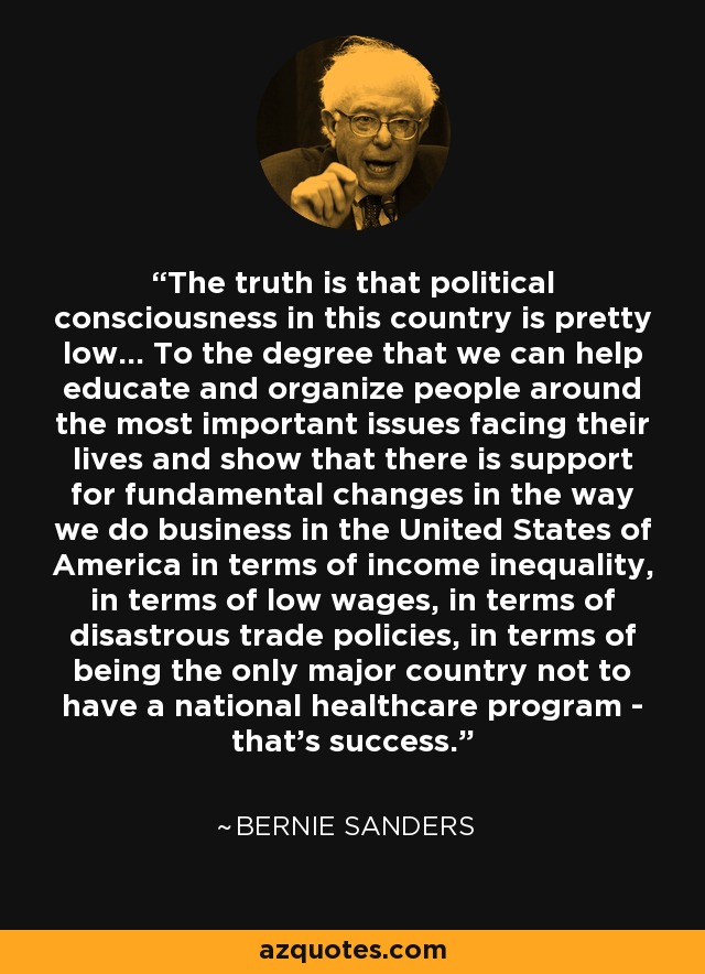 The truth is that political consciousness in this country is pretty low... To the degree that we can help educate and organize people around the most important issues facing their lives and show that there is support for fundamental changes in the way we do business in the United States of America in terms of income inequality, in terms of low wages, in terms of disastrous trade policies, in terms of being the only major country not to have a national healthcare program - that's success. - Bernie Sanders