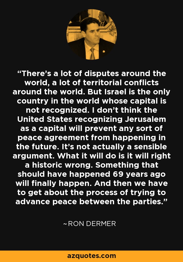 There's a lot of disputes around the world, a lot of territorial conflicts around the world. But Israel is the only country in the world whose capital is not recognized. I don't think the United States recognizing Jerusalem as a capital will prevent any sort of peace agreement from happening in the future. It's not actually a sensible argument. What it will do is it will right a historic wrong. Something that should have happened 69 years ago will finally happen. And then we have to get about the process of trying to advance peace between the parties. - Ron Dermer