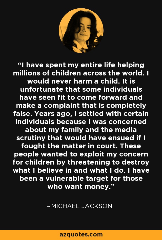 I have spent my entire life helping millions of children across the world. I would never harm a child. It is unfortunate that some individuals have seen fit to come forward and make a complaint that is completely false. Years ago, I settled with certain individuals because I was concerned about my family and the media scrutiny that would have ensued if I fought the matter in court. These people wanted to exploit my concern for children by threatening to destroy what I believe in and what I do. I have been a vulnerable target for those who want money. - Michael Jackson