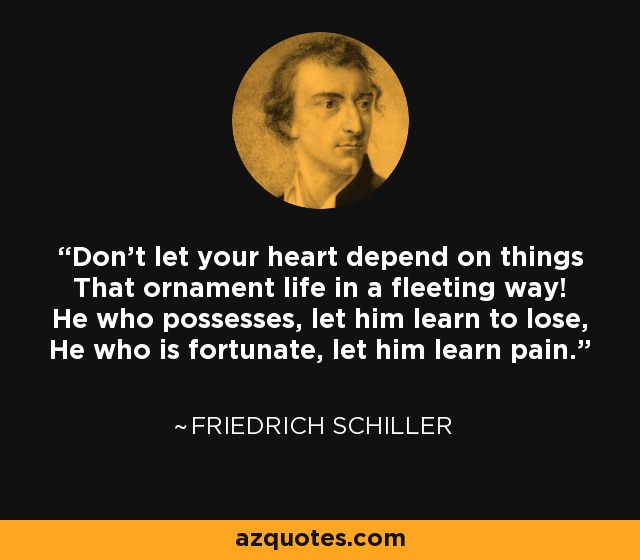 Don't let your heart depend on things That ornament life in a fleeting way! He who possesses, let him learn to lose, He who is fortunate, let him learn pain. - Friedrich Schiller