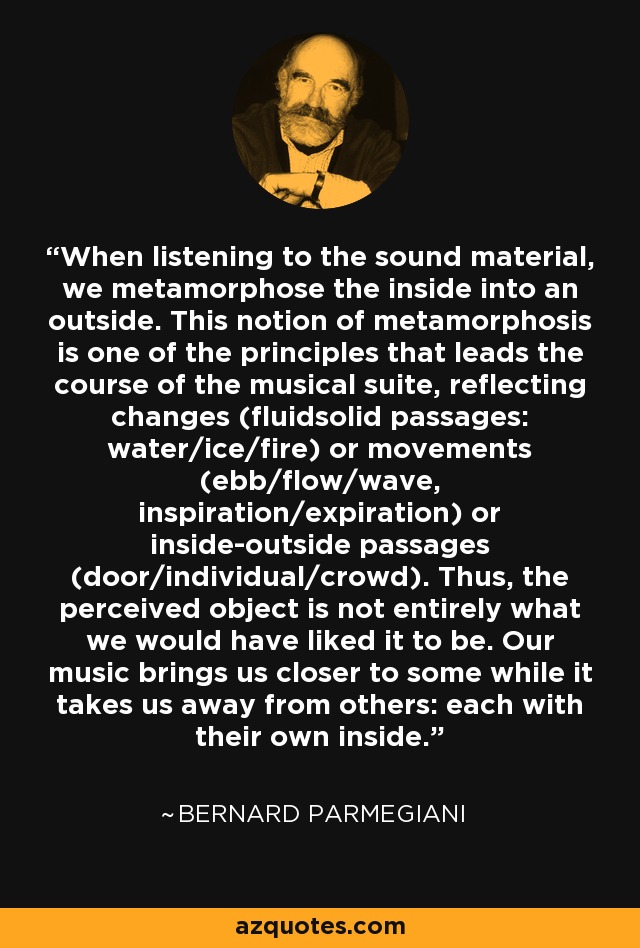 When listening to the sound material, we metamorphose the inside into an outside. This notion of metamorphosis is one of the principles that leads the course of the musical suite, reflecting changes (fluidsolid passages: water/ice/fire) or movements (ebb/flow/wave, inspiration/expiration) or inside-outside passages (door/individual/crowd). Thus, the perceived object is not entirely what we would have liked it to be. Our music brings us closer to some while it takes us away from others: each with their own inside. - Bernard Parmegiani