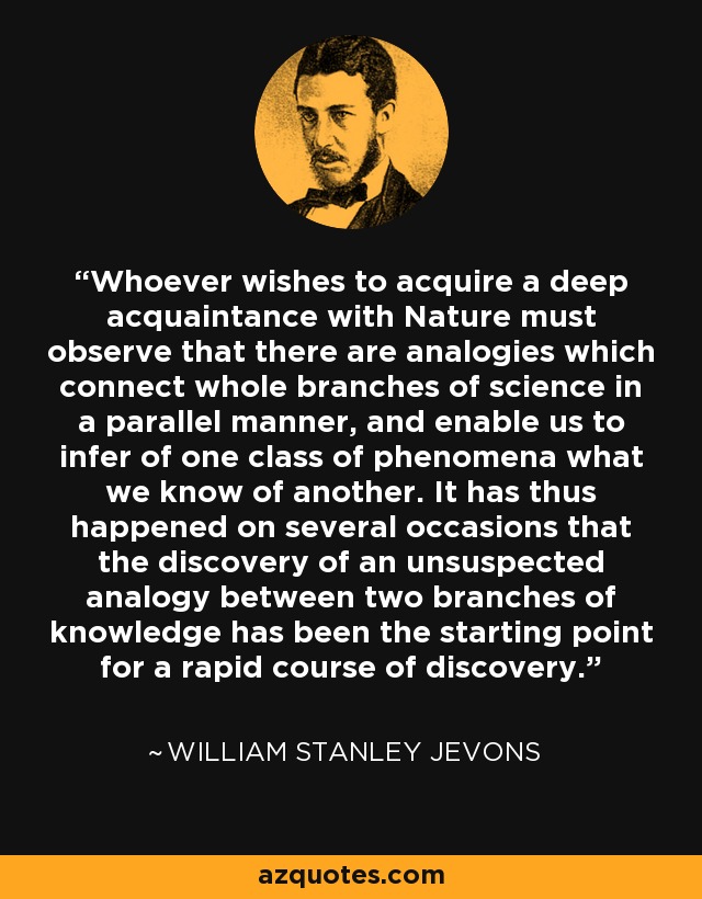 Whoever wishes to acquire a deep acquaintance with Nature must observe that there are analogies which connect whole branches of science in a parallel manner, and enable us to infer of one class of phenomena what we know of another. It has thus happened on several occasions that the discovery of an unsuspected analogy between two branches of knowledge has been the starting point for a rapid course of discovery. - William Stanley Jevons