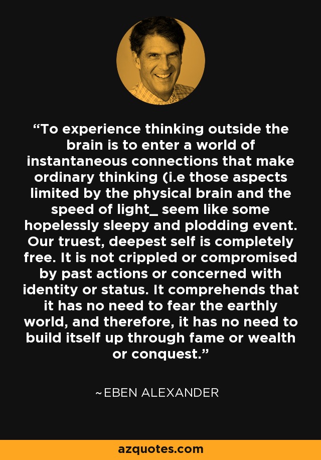 To experience thinking outside the brain is to enter a world of instantaneous connections that make ordinary thinking (i.e those aspects limited by the physical brain and the speed of light_ seem like some hopelessly sleepy and plodding event. Our truest, deepest self is completely free. It is not crippled or compromised by past actions or concerned with identity or status. It comprehends that it has no need to fear the earthly world, and therefore, it has no need to build itself up through fame or wealth or conquest. - Eben Alexander