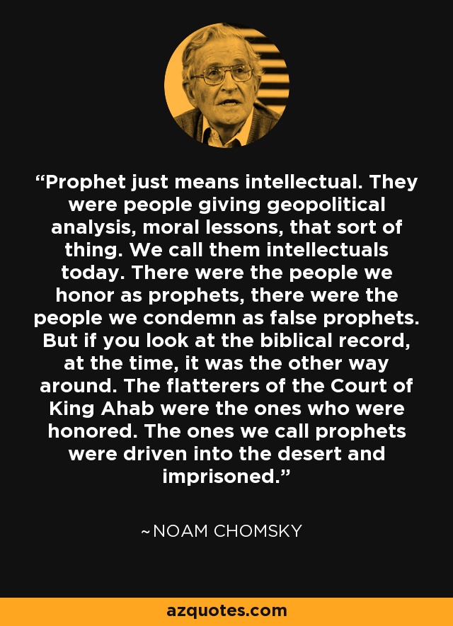 Prophet just means intellectual. They were people giving geopolitical analysis, moral lessons, that sort of thing. We call them intellectuals today. There were the people we honor as prophets, there were the people we condemn as false prophets. But if you look at the biblical record, at the time, it was the other way around. The flatterers of the Court of King Ahab were the ones who were honored. The ones we call prophets were driven into the desert and imprisoned. - Noam Chomsky