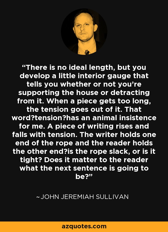 There is no ideal length, but you develop a little interior gauge that tells you whether or not you're supporting the house or detracting from it. When a piece gets too long, the tension goes out of it. That wordtensionhas an animal insistence for me. A piece of writing rises and falls with tension. The writer holds one end of the rope and the reader holds the other endis the rope slack, or is it tight? Does it matter to the reader what the next sentence is going to be? - John Jeremiah Sullivan