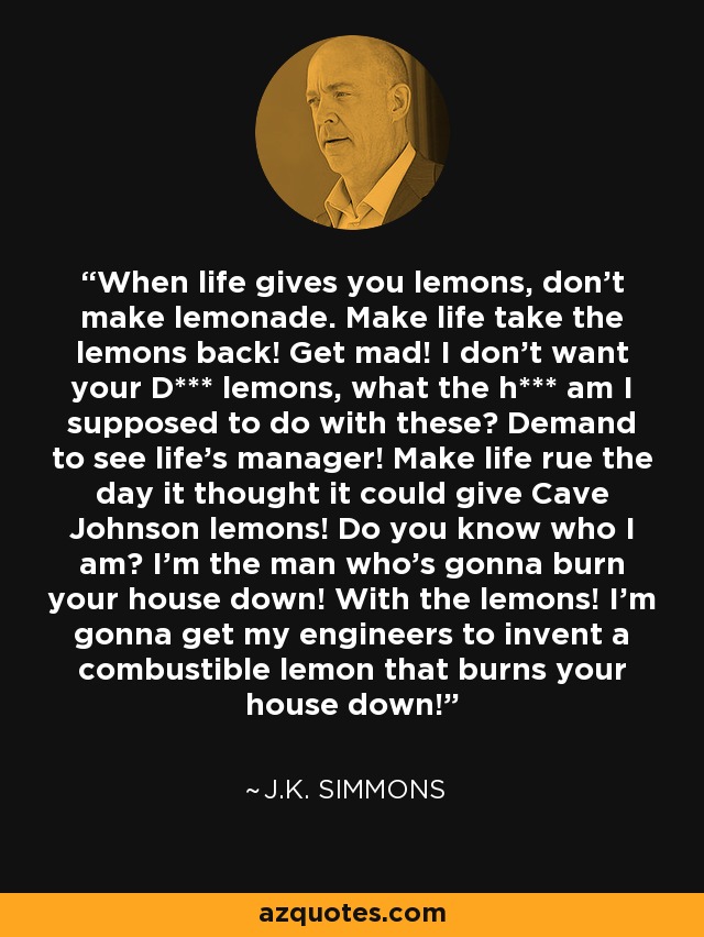 When life gives you lemons, don't make lemonade. Make life take the lemons back! Get mad! I don't want your D*** lemons, what the h*** am I supposed to do with these? Demand to see life's manager! Make life rue the day it thought it could give Cave Johnson lemons! Do you know who I am? I'm the man who's gonna burn your house down! With the lemons! I'm gonna get my engineers to invent a combustible lemon that burns your house down! - J.K. Simmons