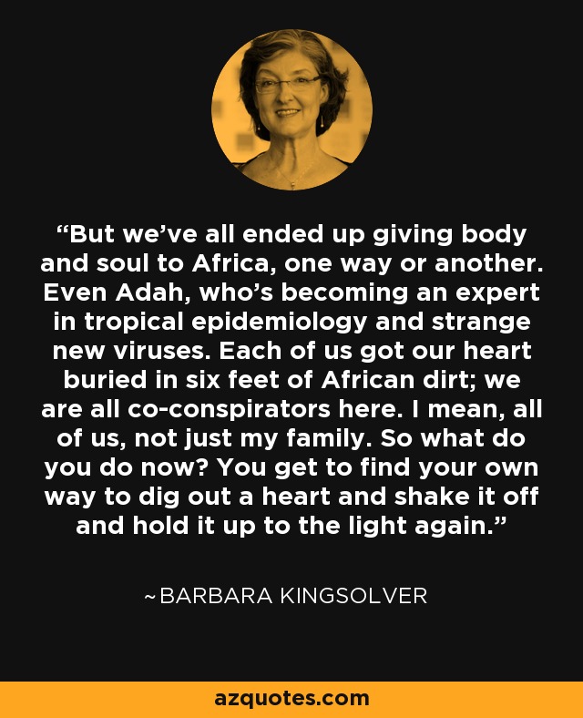 But we've all ended up giving body and soul to Africa, one way or another. Even Adah, who's becoming an expert in tropical epidemiology and strange new viruses. Each of us got our heart buried in six feet of African dirt; we are all co-conspirators here. I mean, all of us, not just my family. So what do you do now? You get to find your own way to dig out a heart and shake it off and hold it up to the light again. - Barbara Kingsolver