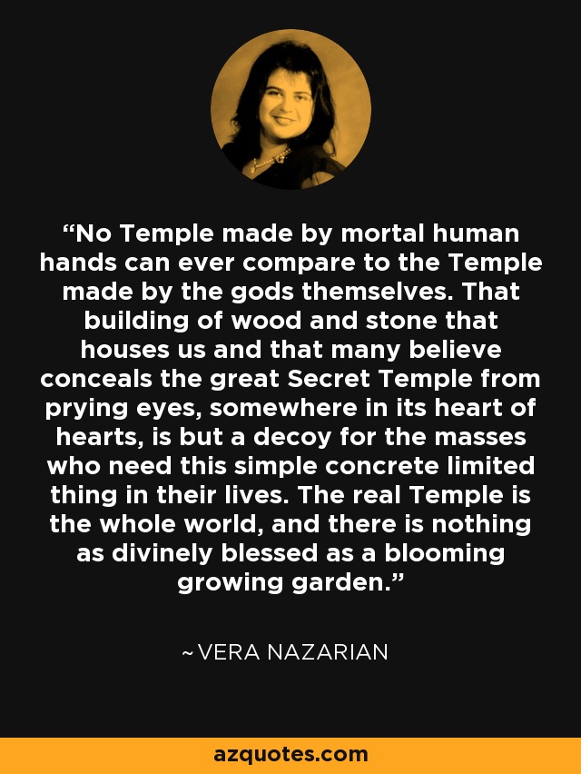 No Temple made by mortal human hands can ever compare to the Temple made by the gods themselves. That building of wood and stone that houses us and that many believe conceals the great Secret Temple from prying eyes, somewhere in its heart of hearts, is but a decoy for the masses who need this simple concrete limited thing in their lives. The real Temple is the whole world, and there is nothing as divinely blessed as a blooming growing garden. - Vera Nazarian